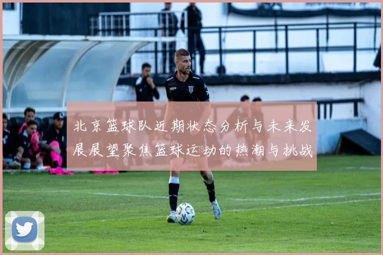北京篮球队近期状态分析与未来发展展望聚焦篮球运动的热潮与挑战