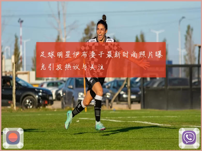 足球明星伊布妻子最新时尚照片曝光引发热议与关注