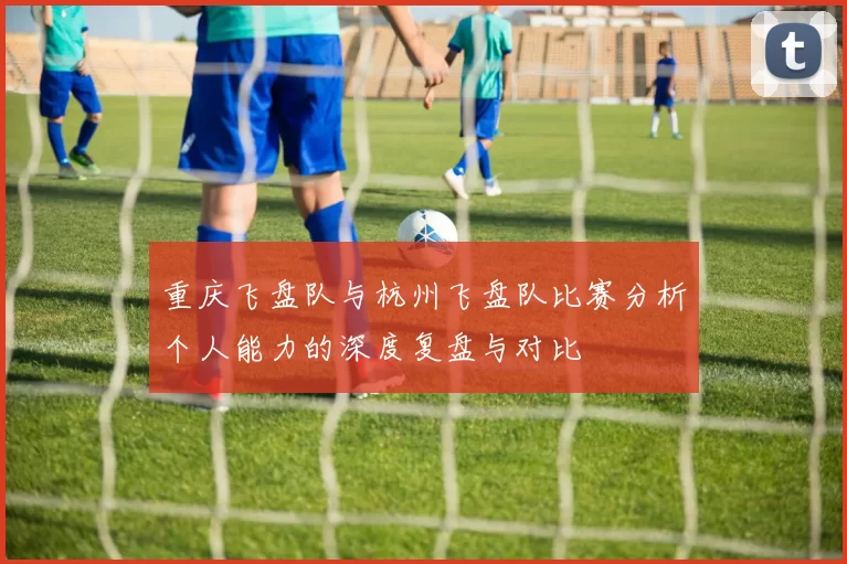 重庆飞盘队与杭州飞盘队比赛分析个人能力的深度复盘与对比
