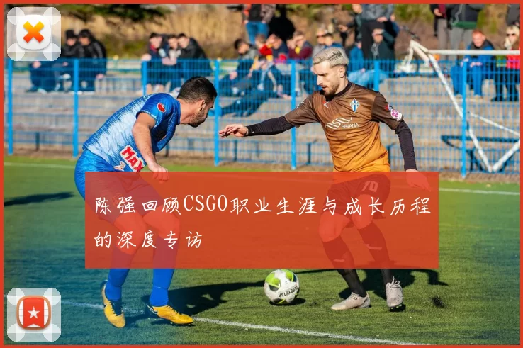 陈强回顾CSGO职业生涯与成长历程的深度专访
