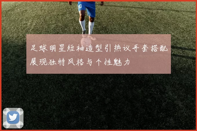足球明星短袖造型引热议手套搭配展现独特风格与个性魅力
