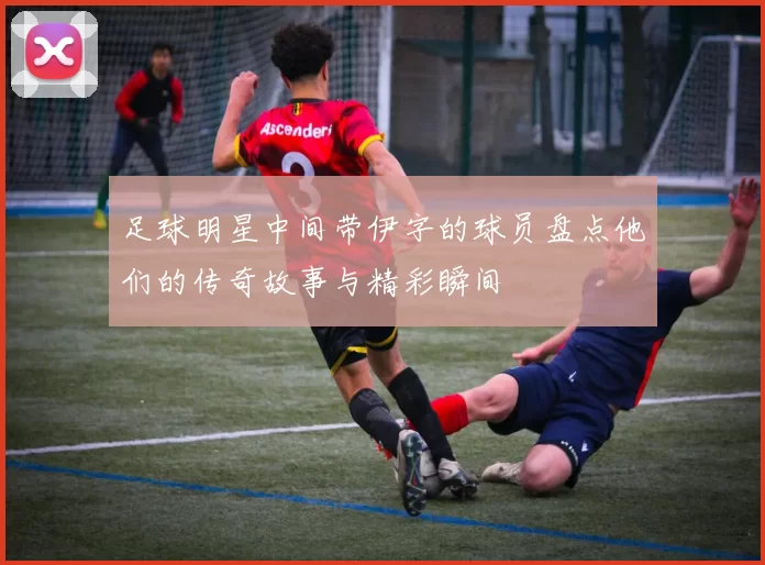 足球明星中间带伊字的球员盘点他们的传奇故事与精彩瞬间