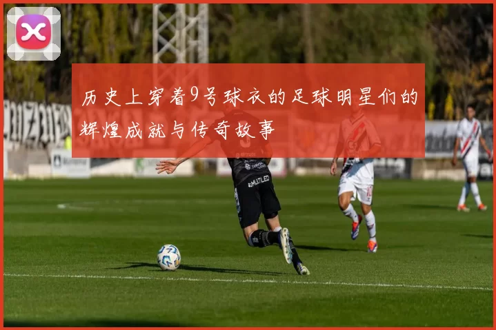 历史上穿着9号球衣的足球明星们的辉煌成就与传奇故事