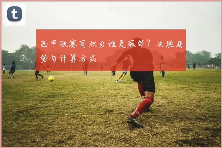 西甲联赛同积分谁是冠军？决胜局势与计算方式