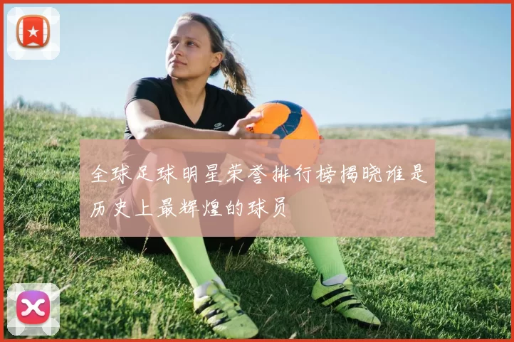 全球足球明星荣誉排行榜揭晓谁是历史上最辉煌的球员