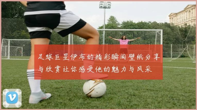 足球巨星伊布的精彩瞬间壁纸分享与欣赏让你感受他的魅力与风采