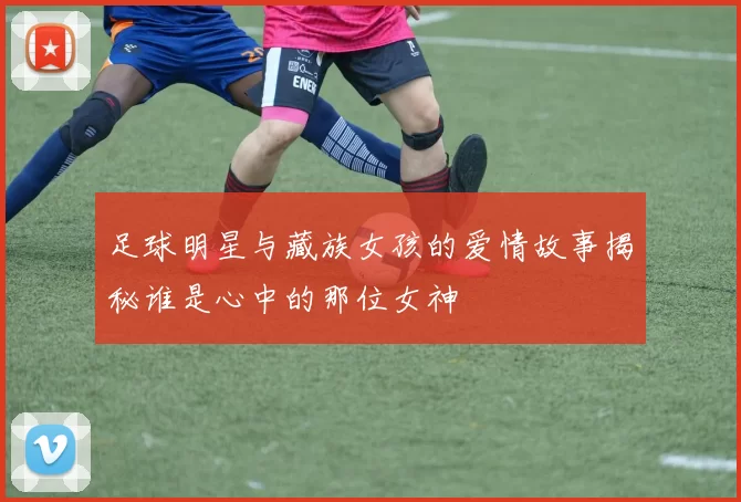 足球明星与藏族女孩的爱情故事揭秘谁是心中的那位女神
