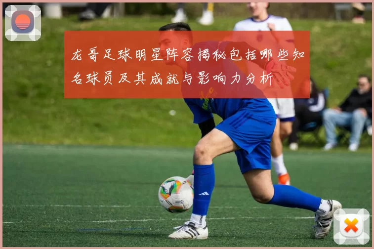 龙哥足球明星阵容揭秘包括哪些知名球员及其成就与影响力分析