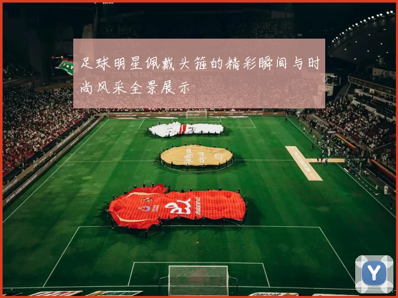 足球明星佩戴头箍的精彩瞬间与时尚风采全景展示