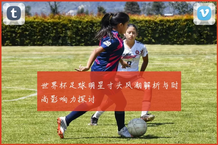 世界杯足球明星寸头风潮解析与时尚影响力探讨