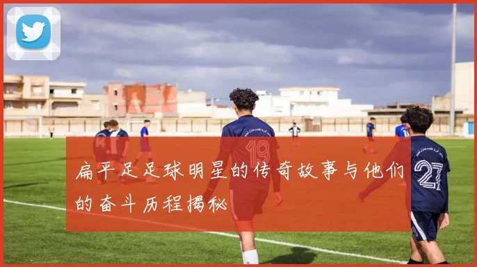 扁平足足球明星的传奇故事与他们的奋斗历程揭秘