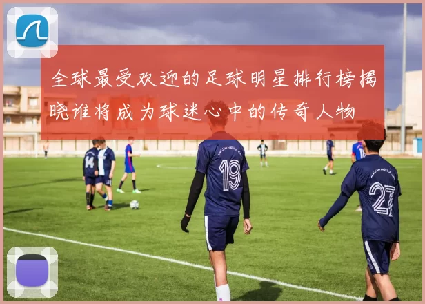 全球最受欢迎的足球明星排行榜揭晓谁将成为球迷心中的传奇人物