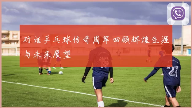 对话乒乓球传奇周军回顾辉煌生涯与未来展望