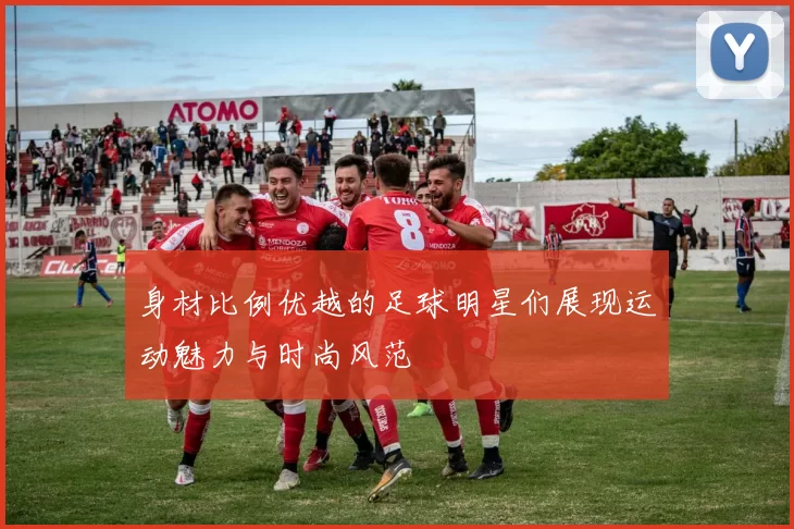 身材比例优越的足球明星们展现运动魅力与时尚风范