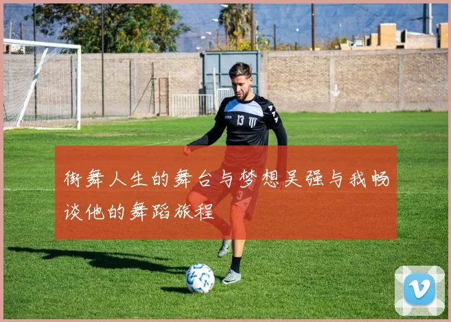 街舞人生的舞台与梦想吴强与我畅谈他的舞蹈旅程