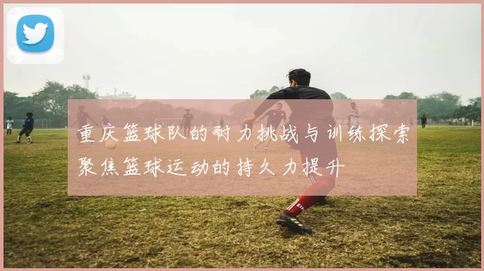 重庆篮球队的耐力挑战与训练探索聚焦篮球运动的持久力提升