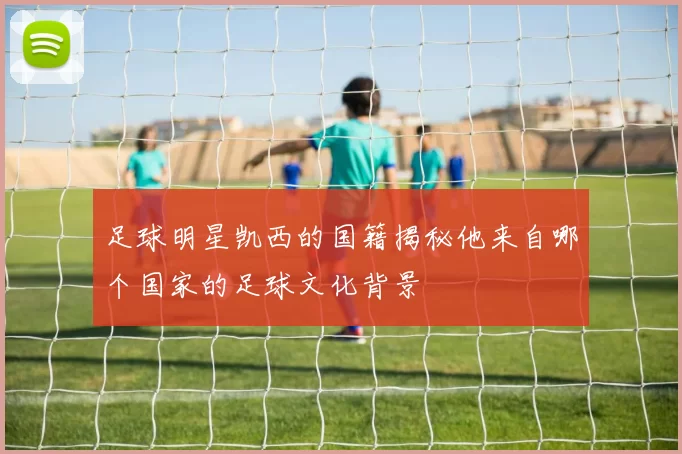 足球明星凯西的国籍揭秘他来自哪个国家的足球文化背景