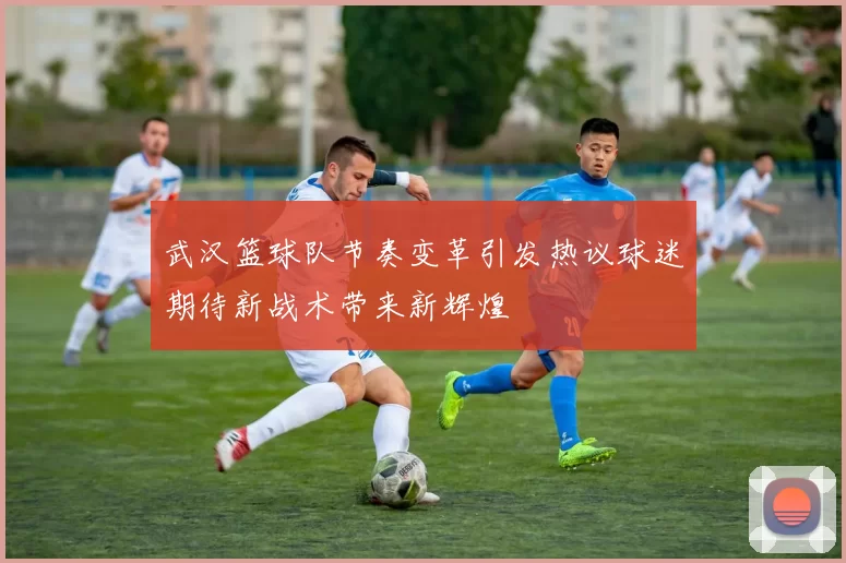 武汉篮球队节奏变革引发热议球迷期待新战术带来新辉煌