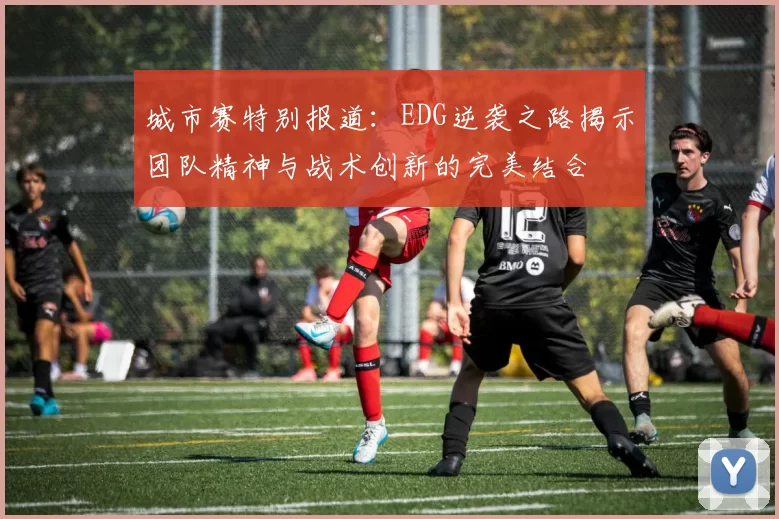 城市赛特别报道：EDG逆袭之路揭示团队精神与战术创新的完美结合