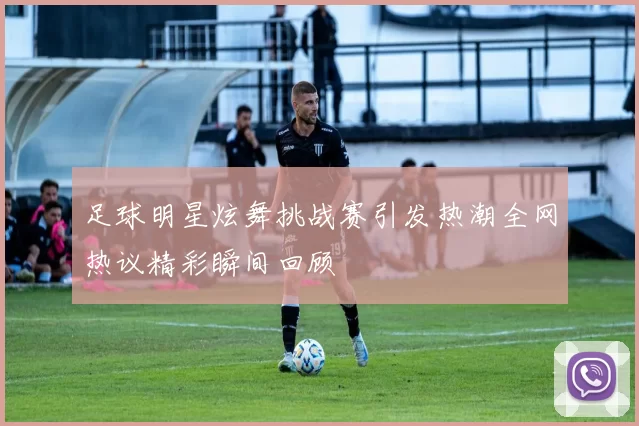 足球明星炫舞挑战赛引发热潮全网热议精彩瞬间回顾