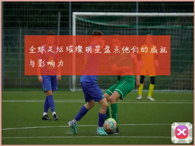 全球足坛璀璨明星盘点他们的成就与影响力