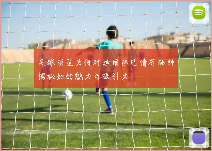 足球明星为何对迪丽热巴情有独钟揭秘她的魅力与吸引力