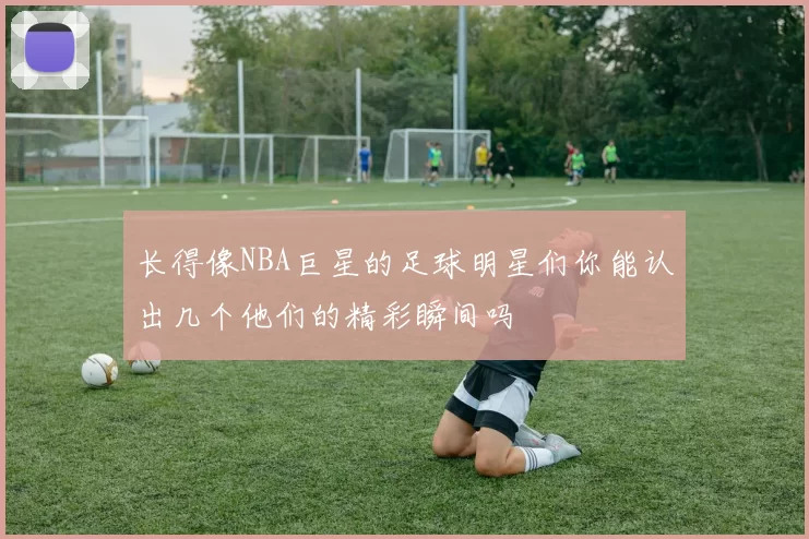 长得像NBA巨星的足球明星们你能认出几个他们的精彩瞬间吗