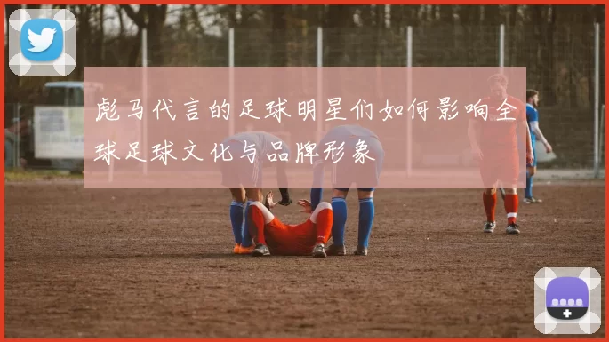 彪马代言的足球明星们如何影响全球足球文化与品牌形象