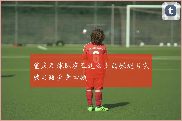 重庆足球队在亚运会上的崛起与突破之路全景回顾