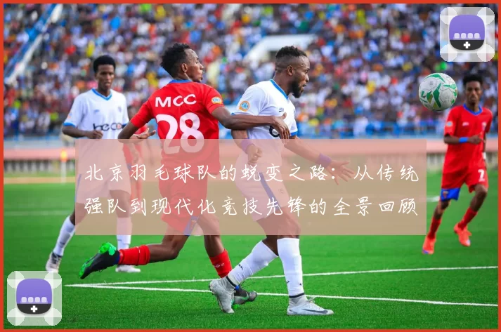 北京羽毛球队的蜕变之路：从传统强队到现代化竞技先锋的全景回顾
