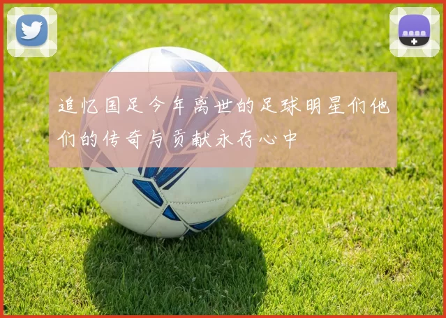 追忆国足今年离世的足球明星们他们的传奇与贡献永存心中