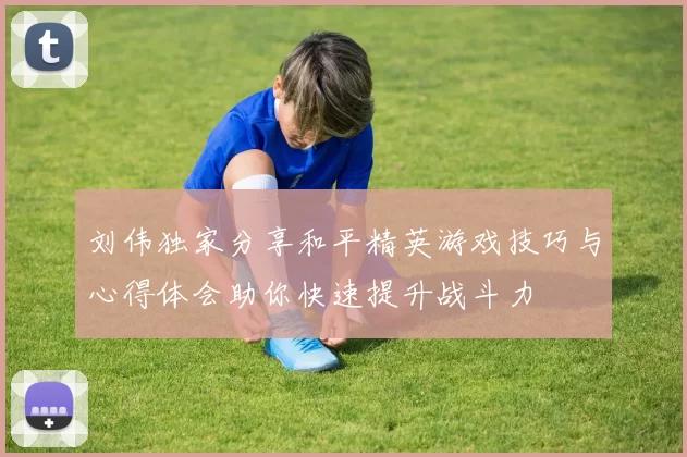 刘伟独家分享和平精英游戏技巧与心得体会助你快速提升战斗力