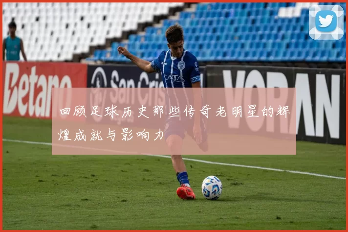回顾足球历史那些传奇老明星的辉煌成就与影响力