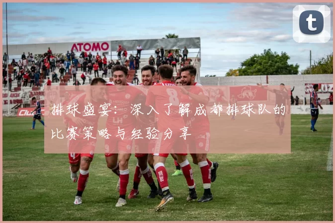 排球盛宴：深入了解成都排球队的比赛策略与经验分享